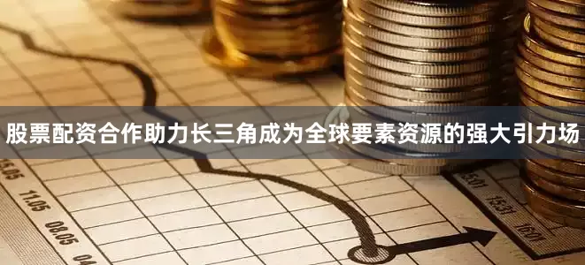 股票配资合作助力长三角成为全球要素资源的强大引力场