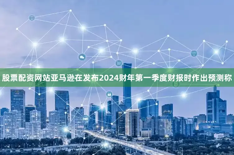 股票配资网站亚马逊在发布2024财年第一季度财报时作出预测称
