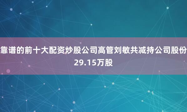 靠谱的前十大配资炒股公司高管刘敏共减持公司股份29.15万股