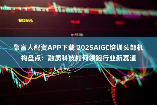 聚富人配资APP下载 2025AIGC培训头部机构盘点：融质科技如何领跑行业新赛道