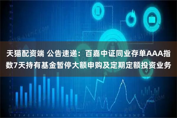 天猫配资端 公告速递：百嘉中证同业存单AAA指数7天持有基金暂停大额申购及定期定额投资业务