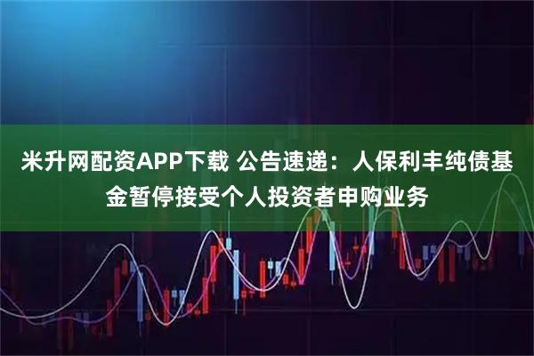 米升网配资APP下载 公告速递：人保利丰纯债基金暂停接受个人投资者申购业务