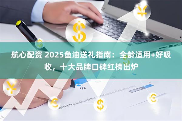 航心配资 2025鱼油送礼指南：全龄适用+好吸收，十大品牌口碑红榜出炉