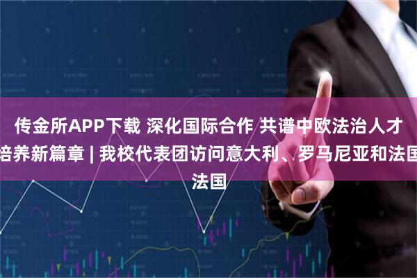 传金所APP下载 深化国际合作 共谱中欧法治人才培养新篇章 | 我校代表团访问意大利、罗马尼亚和法国