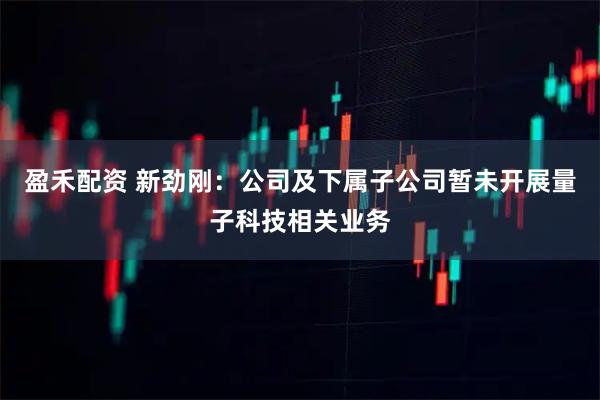 盈禾配资 新劲刚：公司及下属子公司暂未开展量子科技相关业务