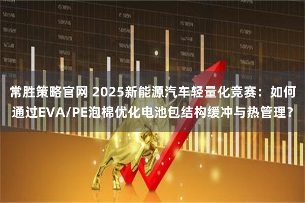 常胜策略官网 2025新能源汽车轻量化竞赛:如何通过EVA/PE泡棉优化电池包结构缓冲与热管理?