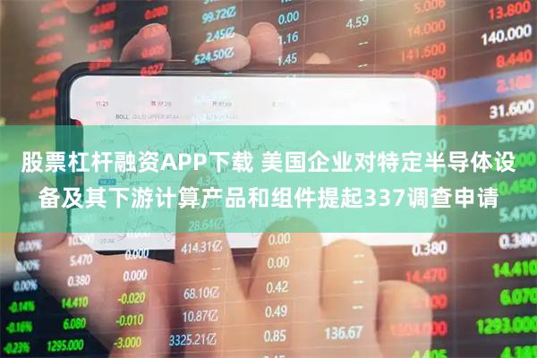 股票杠杆融资APP下载 美国企业对特定半导体设备及其下游计算产品和组件提起337调查申请