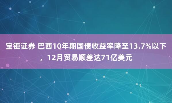 宝钜证券 巴西10年期国债收益率降至13.7%以下，12月贸易顺差达71亿美元