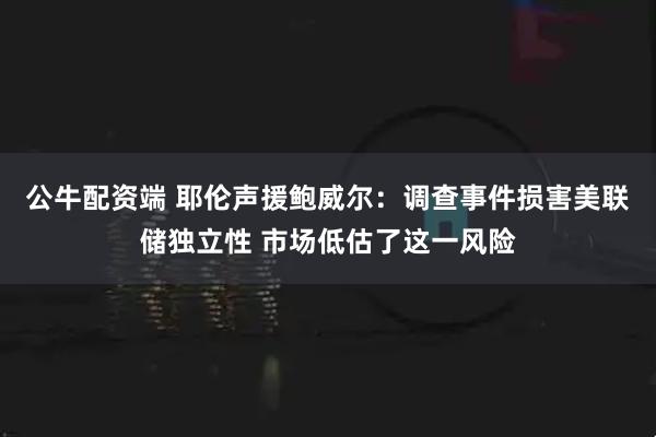 公牛配资端 耶伦声援鲍威尔：调查事件损害美联储独立性 市场低估了这一风险