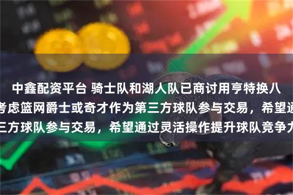 中鑫配资平台 骑士队和湖人队已商讨用亨特换八村塁与克内克特，正在考虑篮网爵士或奇才作为第三方球队参与交易，希望通过灵活操作提升球队竞争力