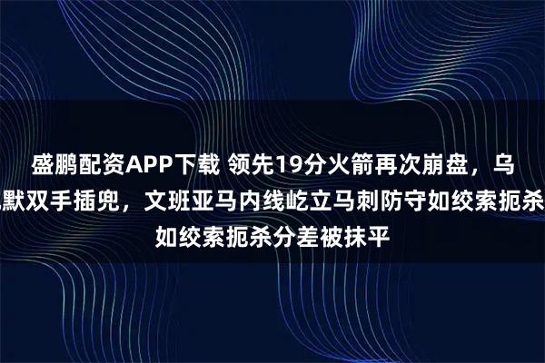 盛鹏配资APP下载 领先19分火箭再次崩盘，乌度卡场边沉默双手插兜，文班亚马内线屹立马刺防守如绞索扼杀分差被抹平