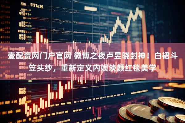 壹配资网门户官网 微博之夜卢昱晓封神！白裙斗笠头纱，重新定义内娱淡颜红毯美学