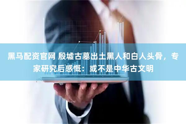 黑马配资官网 殷墟古墓出土黑人和白人头骨，专家研究后感慨：或不是中华古文明