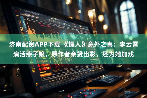 济南配资APP下载 《镖人》意外之喜：李云霄演活燕子娘，原作者亲赞出彩，还为她加戏