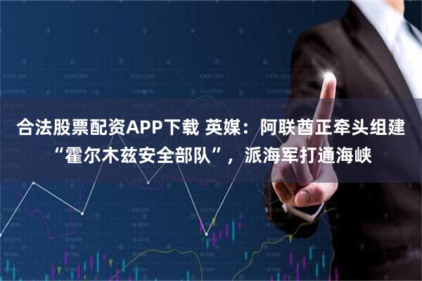 合法股票配资APP下载 英媒：阿联酋正牵头组建“霍尔木兹安全部队”，派海军打通海峡