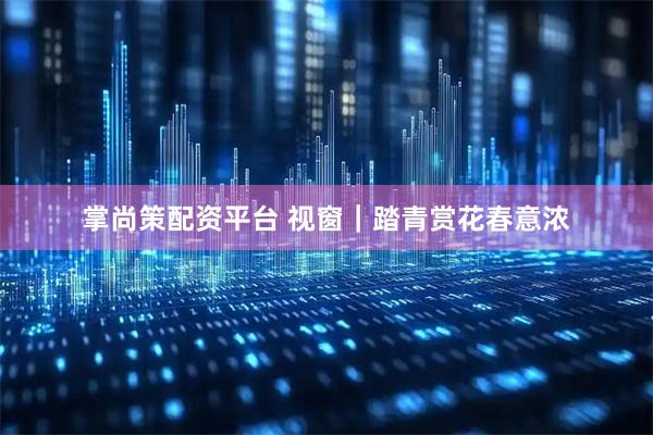 掌尚策配资平台 视窗｜踏青赏花春意浓