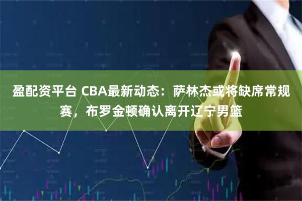 盈配资平台 CBA最新动态：萨林杰或将缺席常规赛，布罗金顿确认离开辽宁男篮