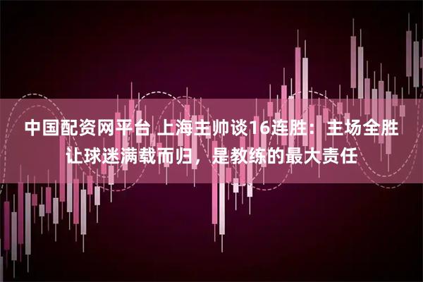中国配资网平台 上海主帅谈16连胜：主场全胜让球迷满载而归，是教练的最大责任