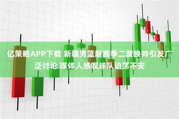 亿策略APP下载 新疆男篮新赛季二度换帅引发广泛讨论 媒体人感叹球队动荡不安