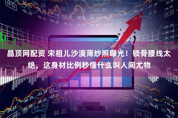 晶顶网配资 宋祖儿沙漠薄纱照曝光！锁骨腰线太绝，这身材比例秒懂什么叫人间尤物