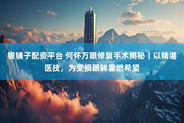 银铺子配资平台 何怀万眼修复手术揭秘｜以精湛医技，为受损眼眸重燃希望