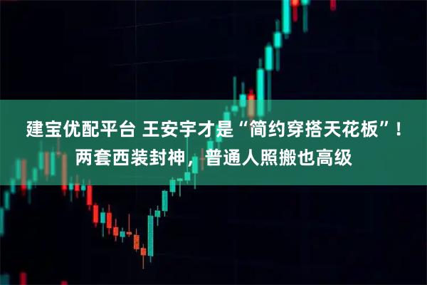 建宝优配平台 王安宇才是“简约穿搭天花板”！两套西装封神，普通人照搬也高级