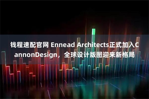 钱程速配官网 Ennead Architects正式加入CannonDesign，全球设计版图迎来新格局