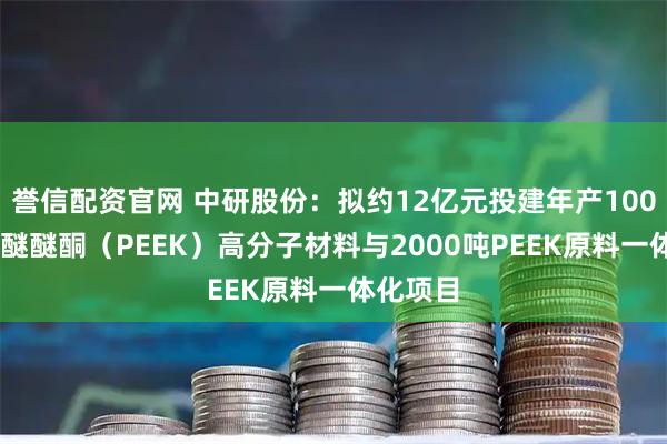誉信配资官网 中研股份：拟约12亿元投建年产10000吨聚醚醚酮（PEEK）高分子材料与2000吨PEEK原料一体化项目