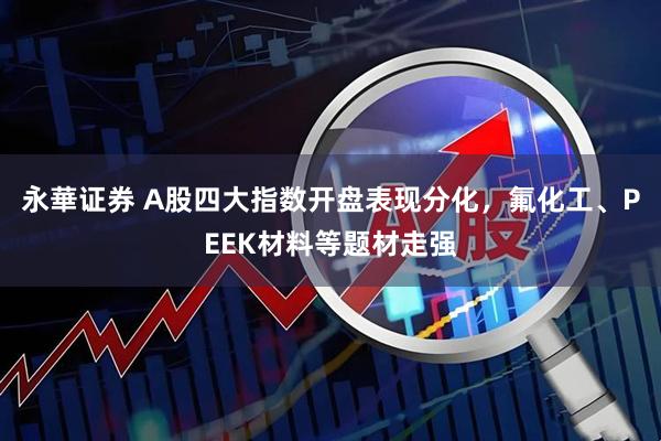 永華证券 A股四大指数开盘表现分化，氟化工、PEEK材料等题材走强