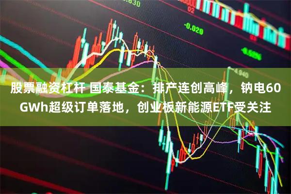 股票融资杠杆 国泰基金：排产连创高峰，钠电60GWh超级订单落地，创业板新能源ETF受关注