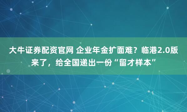 大牛证券配资官网 企业年金扩面难？临港2.0版来了，给全国递出一份“留才样本”