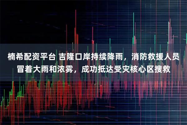 楠希配资平台 吉隆口岸持续降雨，消防救援人员冒着大雨和浓雾，成功抵达受灾核心区搜救