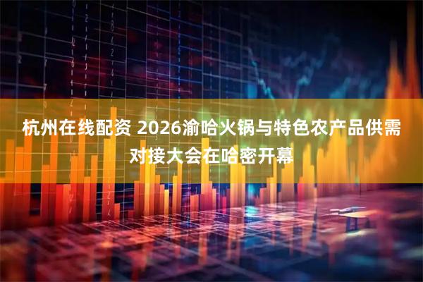 杭州在线配资 2026渝哈火锅与特色农产品供需对接大会在哈密开幕