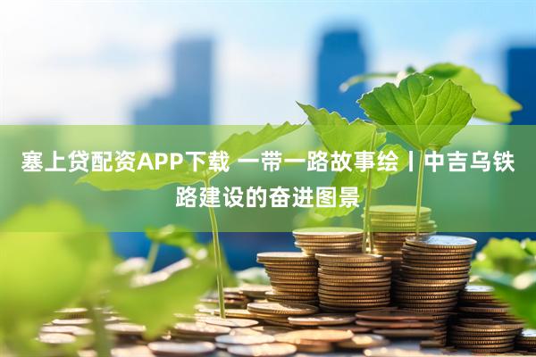 塞上贷配资APP下载 一带一路故事绘丨中吉乌铁路建设的奋进图景