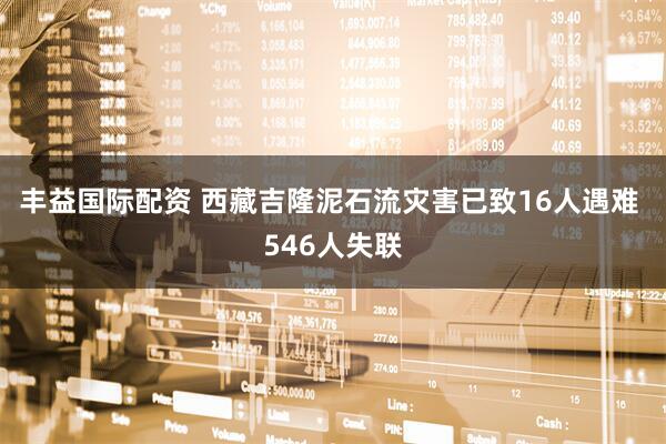 丰益国际配资 西藏吉隆泥石流灾害已致16人遇难 546人失联