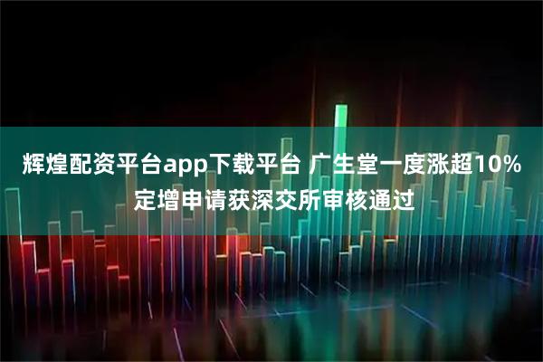 辉煌配资平台app下载平台 广生堂一度涨超10% 定增申请获深交所审核通过