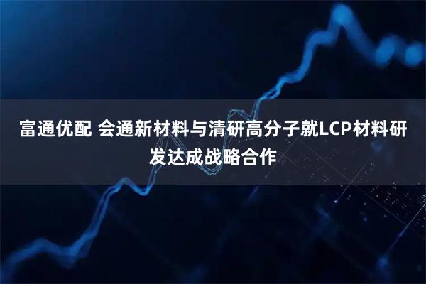 富通优配 会通新材料与清研高分子就LCP材料研发达成战略合作